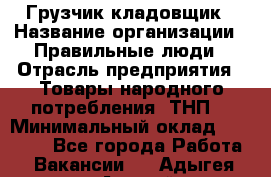 Грузчик-кладовщик › Название организации ­ Правильные люди › Отрасль предприятия ­ Товары народного потребления (ТНП) › Минимальный оклад ­ 26 000 - Все города Работа » Вакансии   . Адыгея респ.,Адыгейск г.